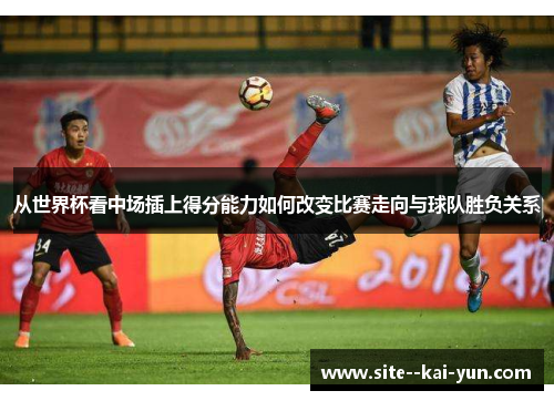 从世界杯看中场插上得分能力如何改变比赛走向与球队胜负关系 从世界杯看中场插上得分能力如何改变比赛走向与球队胜负关系
