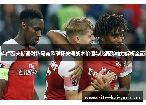 库卢塞夫斯基对阵马竞欧联杯关键战术价值与比赛影响力解析全面