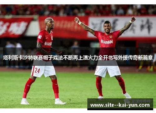 塔利斯卡沙特联赛帽子戏法不断再上演火力全开书写外援传奇新篇章 塔利斯卡沙特联赛帽子戏法不断再上演火力全开书写外援传奇新篇章