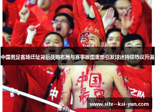 中国男足客场迁址背后战略布局与赛事版图重塑引发球迷持续热议升温 中国男足客场迁址背后战略布局与赛事版图重塑引发球迷持续热议升温