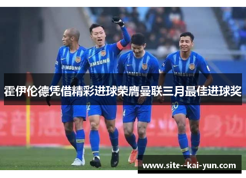 霍伊伦德凭借精彩进球荣膺曼联三月最佳进球奖