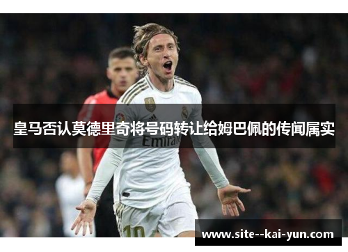 皇马否认莫德里奇将号码转让给姆巴佩的传闻属实 皇马否认莫德里奇将号码转让给姆巴佩的传闻属实