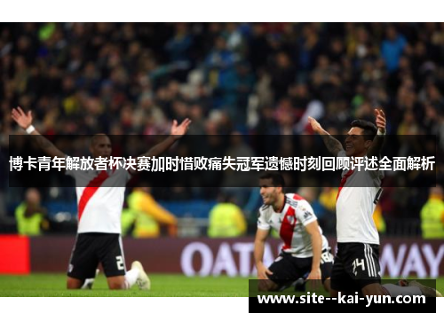 博卡青年解放者杯决赛加时惜败痛失冠军遗憾时刻回顾评述全面解析 博卡青年解放者杯决赛加时惜败痛失冠军遗憾时刻回顾评述全面解析
