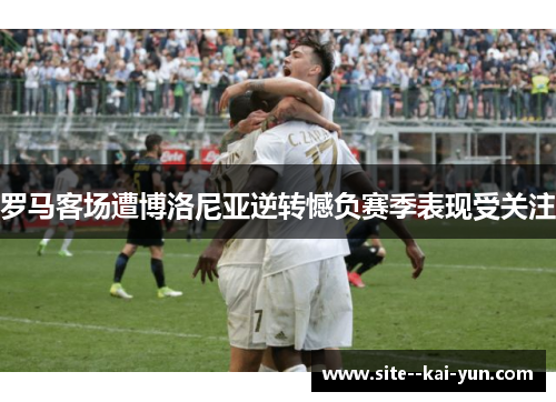 罗马客场遭博洛尼亚逆转憾负赛季表现受关注 罗马客场遭博洛尼亚逆转憾负赛季表现受关注