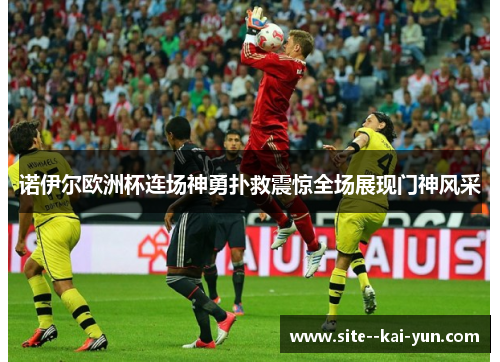 诺伊尔欧洲杯连场神勇扑救震惊全场展现门神风采 诺伊尔欧洲杯连场神勇扑救震惊全场展现门神风采