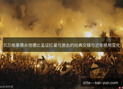 贝尔格莱德永恒德比见证红星与游击的经典交锋与近年格局变化 贝尔格莱德永恒德比见证红星与游击的经典交锋与近年格局变化